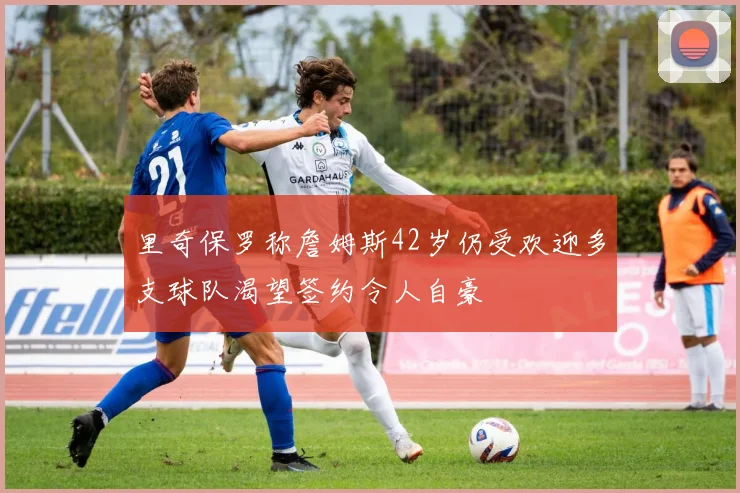 里奇保罗称詹姆斯42岁仍受欢迎多支球队渴望签约令人自豪