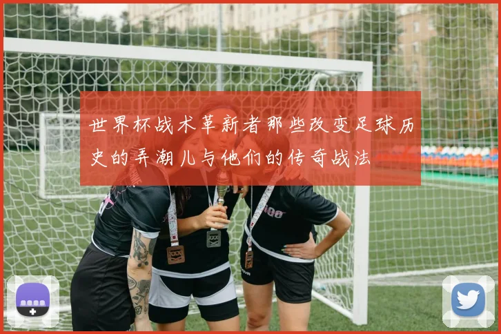 世界杯战术革新者那些改变足球历史的弄潮儿与他们的传奇战法