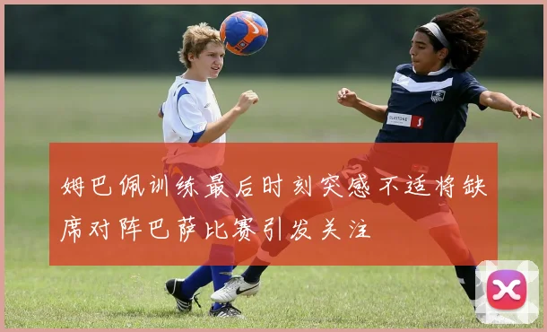 姆巴佩训练最后时刻突感不适将缺席对阵巴萨比赛引发关注