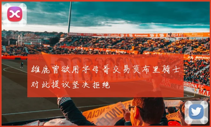雄鹿曾欲用字母哥交易莫布里骑士对此提议坚决拒绝
