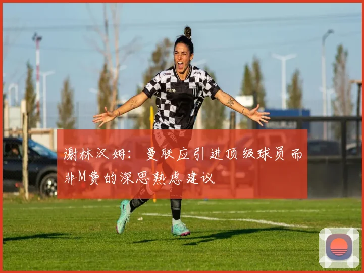 谢林汉姆：曼联应引进顶级球员而非M费的深思熟虑建议
