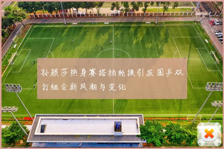 孙颖莎热身赛搭档轮换引发国乒双打组合新风潮与变化