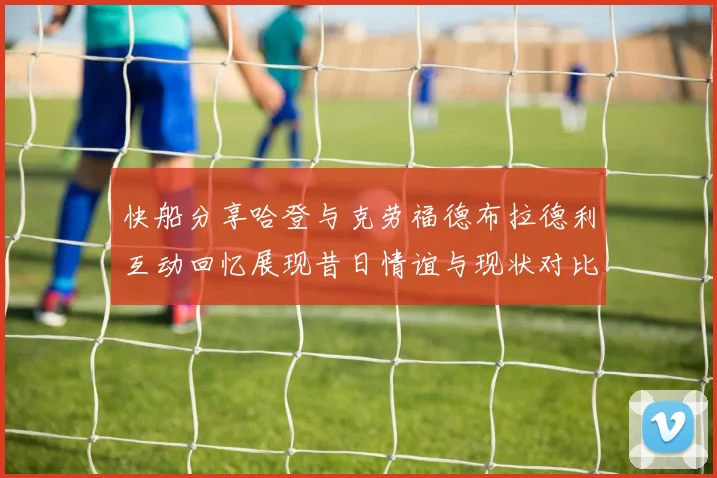 快船分享哈登与克劳福德布拉德利互动回忆展现昔日情谊与现状对比