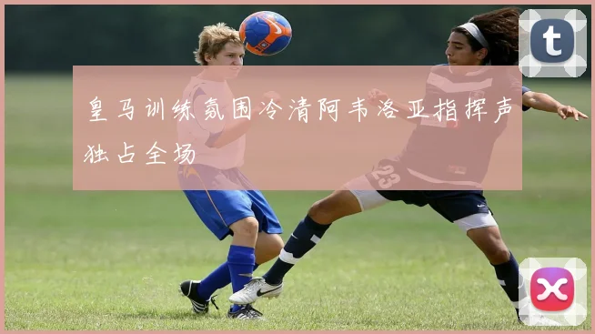 皇马训练氛围冷清阿韦洛亚指挥声独占全场