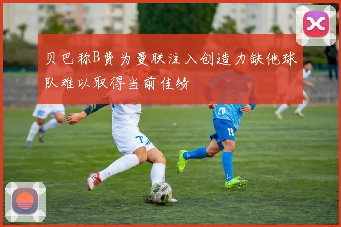 贝巴称B费为曼联注入创造力缺他球队难以取得当前佳绩