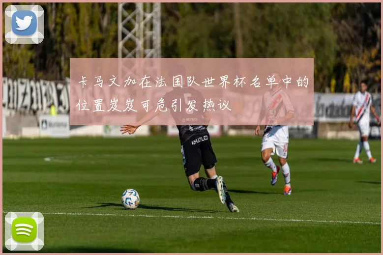 卡马文加在法国队世界杯名单中的位置岌岌可危引发热议