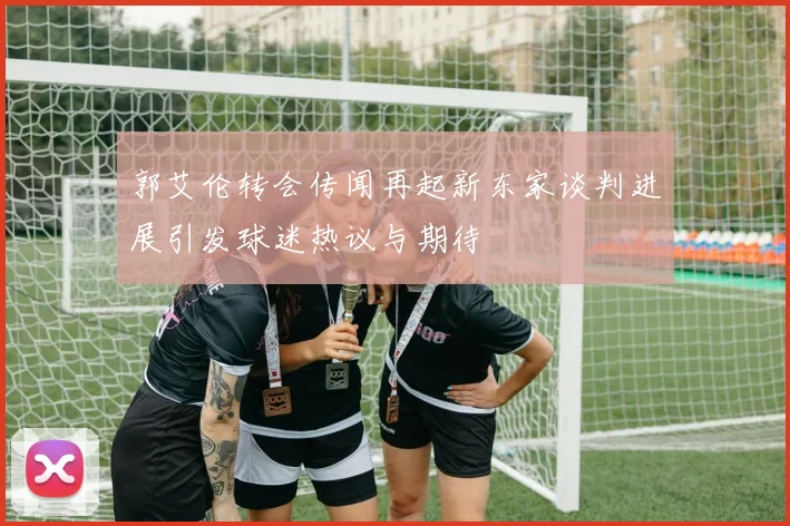郭艾伦转会传闻再起新东家谈判进展引发球迷热议与期待