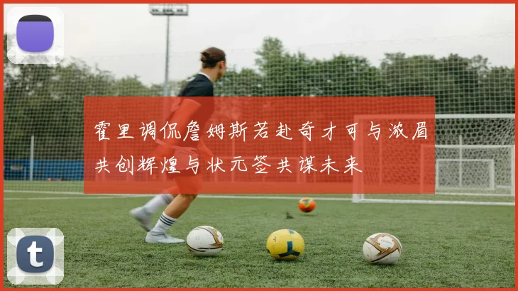 霍里调侃詹姆斯若赴奇才可与浓眉共创辉煌与状元签共谋未来