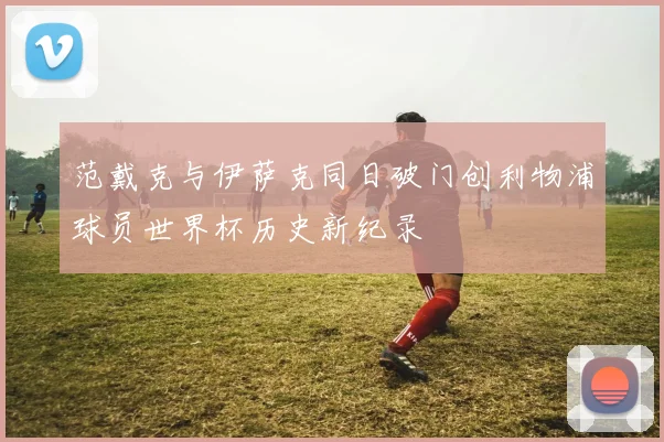 范戴克与伊萨克同日破门创利物浦球员世界杯历史新纪录