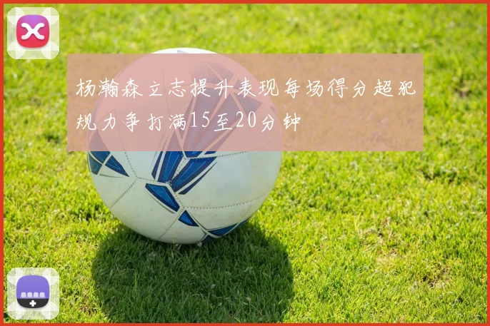 杨瀚森立志提升表现每场得分超犯规力争打满15至20分钟
