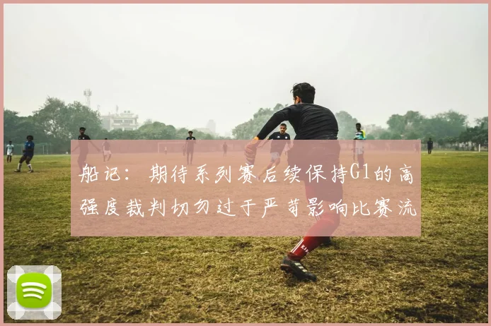 船记：期待系列赛后续保持G1的高强度裁判切勿过于严苛影响比赛流畅性