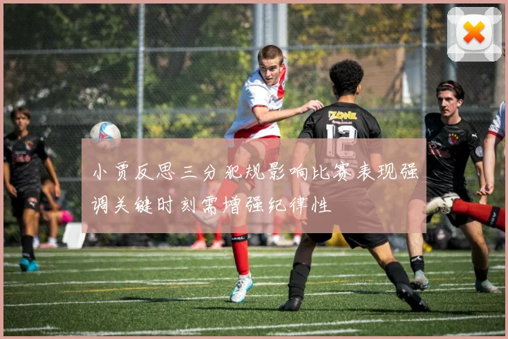 小贾反思三分犯规影响比赛表现强调关键时刻需增强纪律性