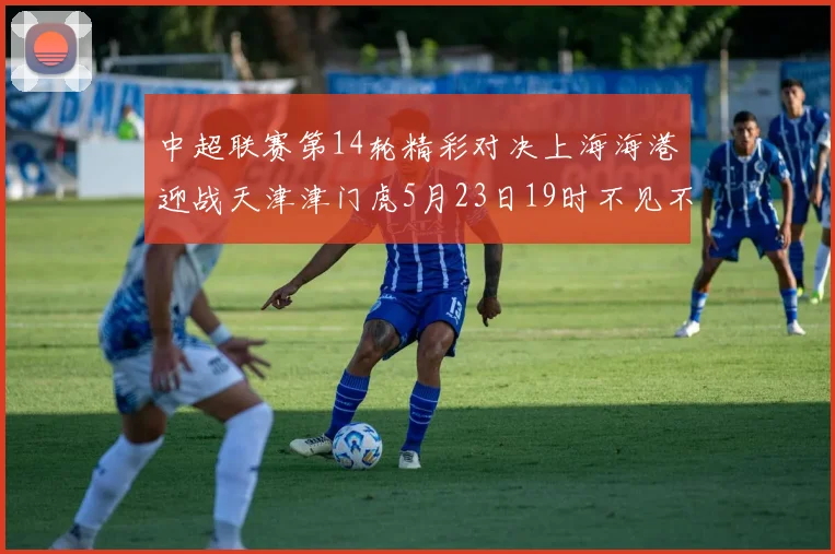 中超联赛第14轮精彩对决上海海港迎战天津津门虎5月23日19时不见不散
