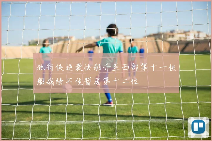 独行侠逆袭快船升至西部第十一快船战绩不佳暂居第十二位