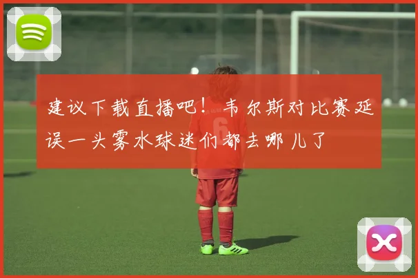 建议下载直播吧！韦尔斯对比赛延误一头雾水球迷们都去哪儿了