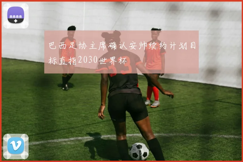 巴西足协主席确认安帅续约计划目标直指2030世界杯