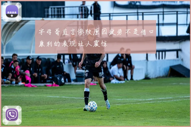 字母哥直言惨败原因疲劳不是借口康利的表现让人震惊
